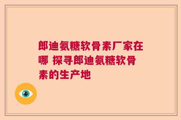 郎迪氨糖软骨素厂家在哪 探寻郎迪氨糖软骨素的生产地