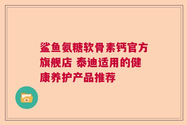 鲨鱼氨糖软骨素钙官方旗舰店 泰迪适用的健康养护产品推荐
