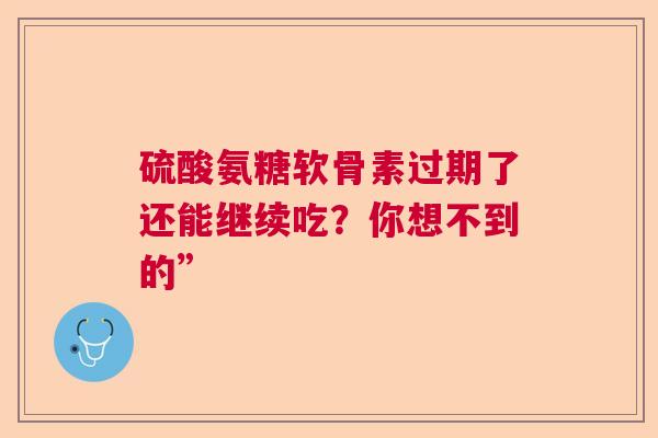 硫酸氨糖软骨素过期了还能继续吃？你想不到的”