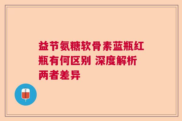 益节氨糖软骨素蓝瓶红瓶有何区别 深度解析两者差异
