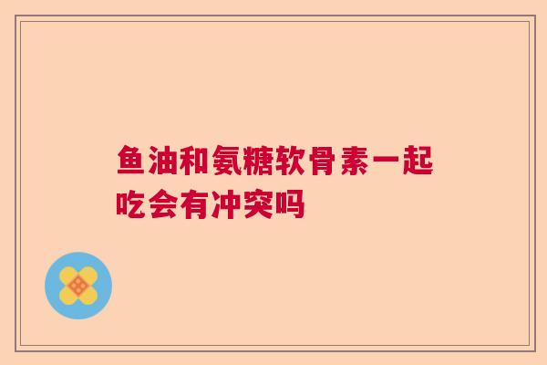 鱼油和氨糖软骨素一起吃会有冲突吗