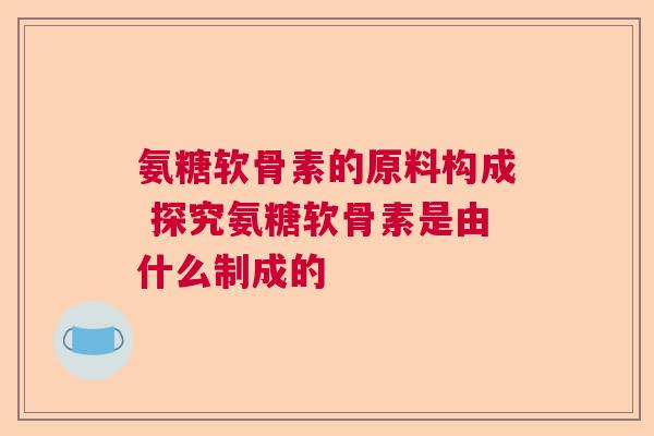 氨糖软骨素的原料构成 探究氨糖软骨素是由什么制成的