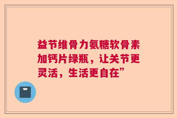 益节维骨力氨糖软骨素加钙片绿瓶，让关节更灵活，生活更自在”