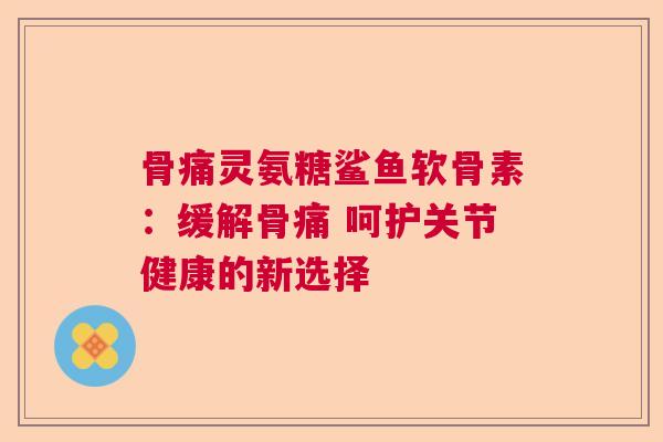 骨痛灵氨糖鲨鱼软骨素：缓解骨痛 呵护关节健康的新选择