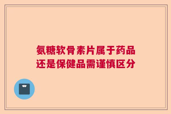 氨糖软骨素片属于药品还是保健品需谨慎区分