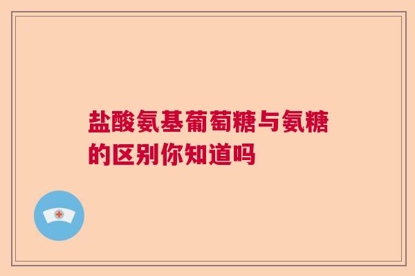 盐酸氨基葡萄糖与氨糖的区别你知道吗