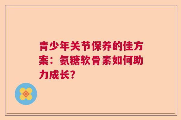 青少年关节保养的佳方案：氨糖软骨素如何助力成长？