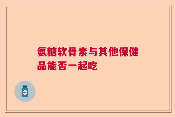 氨糖软骨素与其他保健品能否一起吃
