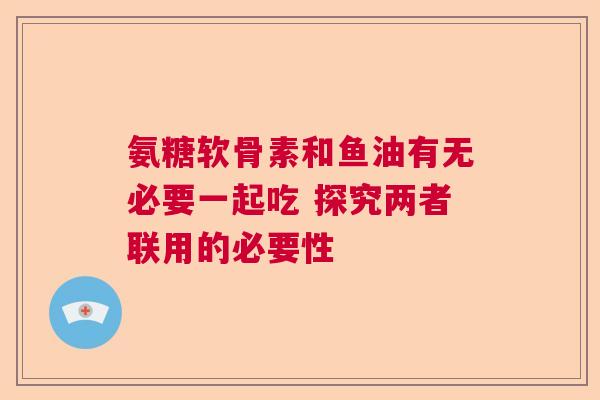 氨糖软骨素和鱼油有无必要一起吃 探究两者联用的必要性
