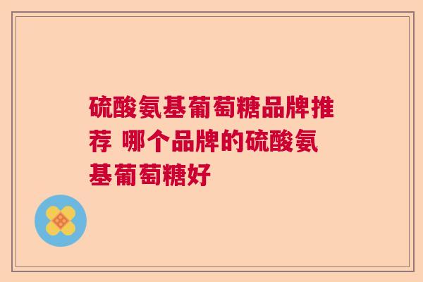 硫酸氨基葡萄糖品牌推荐 哪个品牌的硫酸氨基葡萄糖好