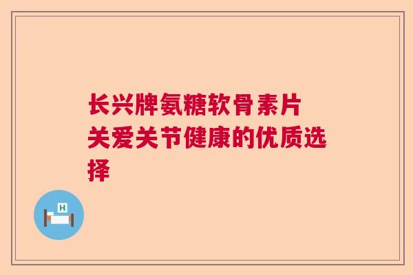 长兴牌氨糖软骨素片 关爱关节健康的优质选择