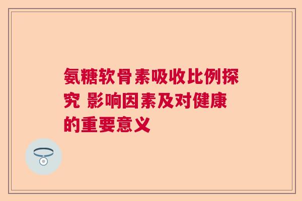 氨糖软骨素吸收比例探究 影响因素及对健康的重要意义