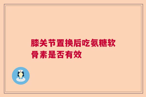 膝关节置换后吃氨糖软骨素是否有效