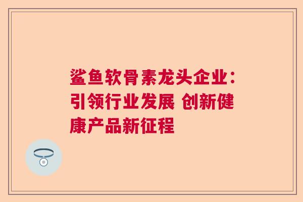 鲨鱼软骨素龙头企业：引领行业发展 创新健康产品新征程