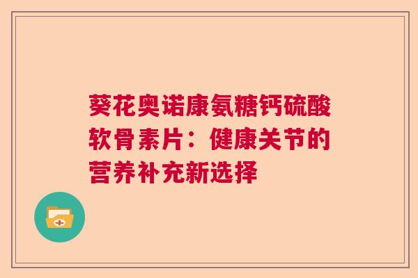 葵花奥诺康氨糖钙硫酸软骨素片：健康关节的营养补充新选择