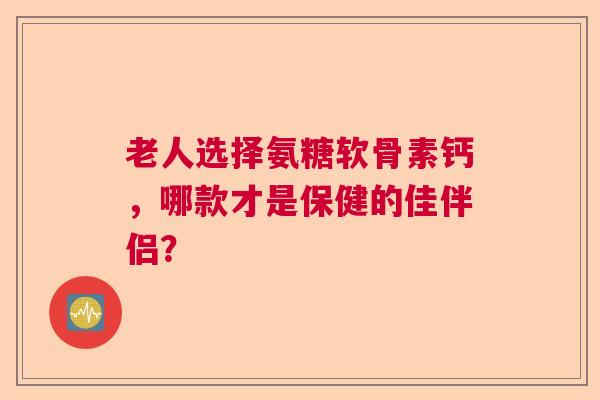 老人选择氨糖软骨素钙，哪款才是保健的佳伴侣？