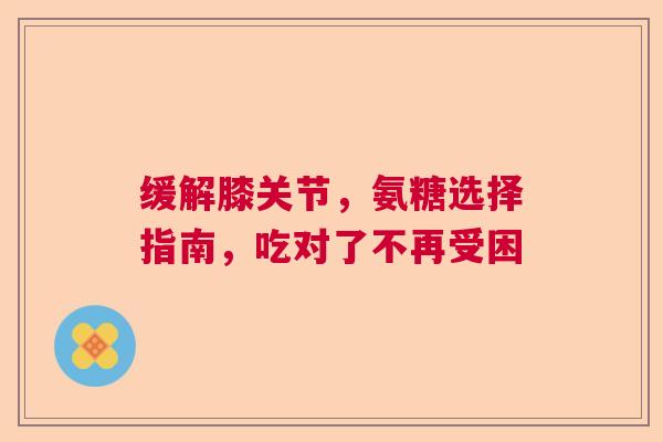 缓解膝关节，氨糖选择指南，吃对了不再受困