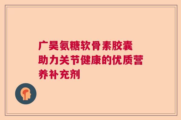 广昊氨糖软骨素胶囊 助力关节健康的优质营养补充剂