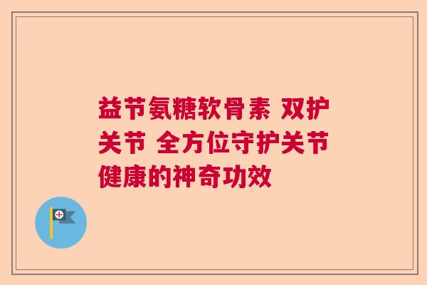 益节氨糖软骨素 双护关节 全方位守护关节健康的神奇功效