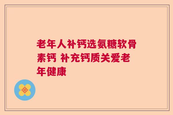 老年人补钙选氨糖软骨素钙 补充钙质关爱老年健康