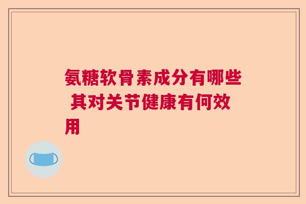 氨糖软骨素成分有哪些 其对关节健康有何效用