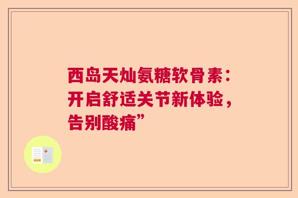 西岛天灿氨糖软骨素：开启舒适关节新体验，告别酸痛”