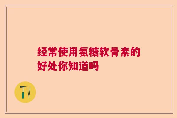 经常使用氨糖软骨素的好处你知道吗