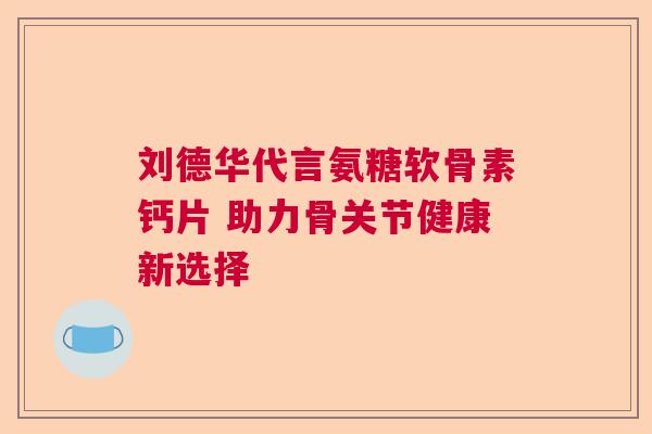 刘德华代言氨糖软骨素钙片 助力骨关节健康新选择