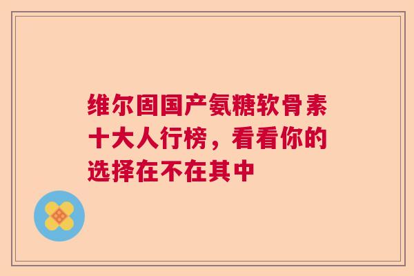 维尔固国产氨糖软骨素十大人行榜，看看你的选择在不在其中