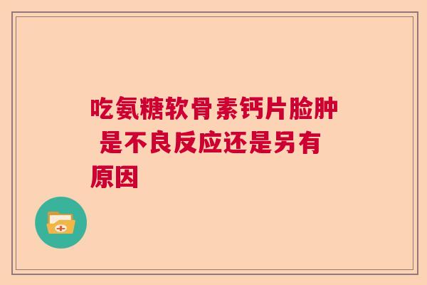 吃氨糖软骨素钙片脸肿 是不良反应还是另有原因
