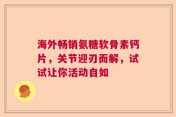 海外畅销氨糖软骨素钙片，关节迎刃而解，试试让你活动自如