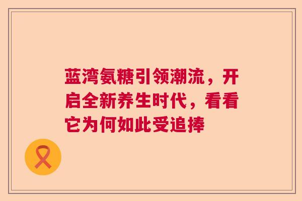 蓝湾氨糖引领潮流，开启全新养生时代，看看它为何如此受追捧