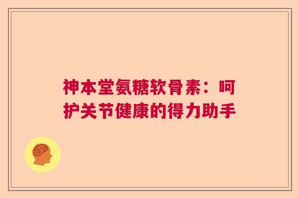 神本堂氨糖软骨素：呵护关节健康的得力助手