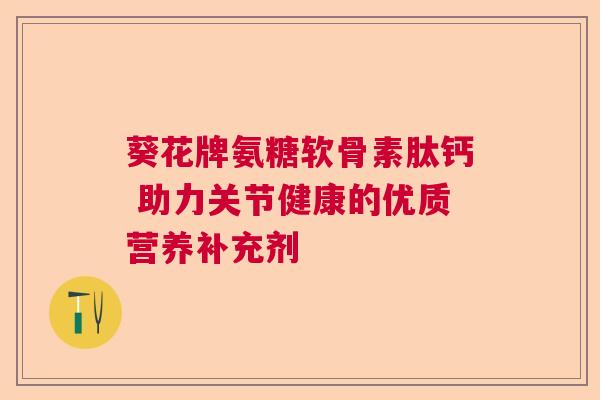 葵花牌氨糖软骨素肽钙 助力关节健康的优质营养补充剂