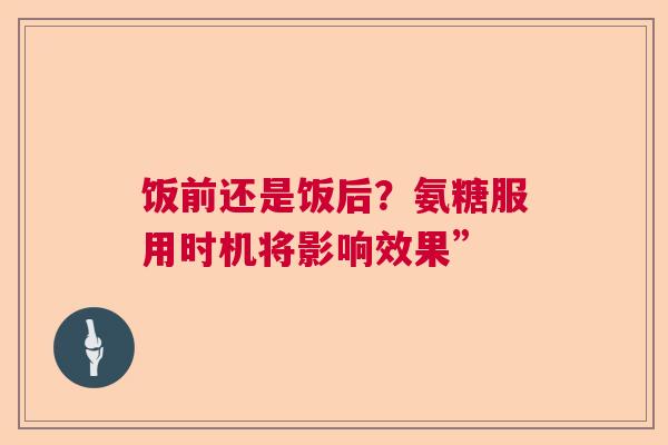 饭前还是饭后？氨糖服用时机将影响效果”