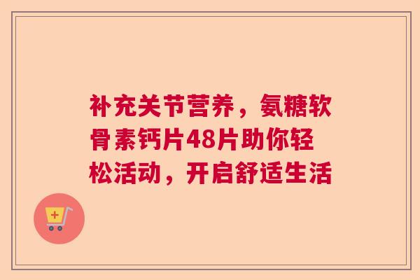 补充关节营养，氨糖软骨素钙片48片助你轻松活动，开启舒适生活