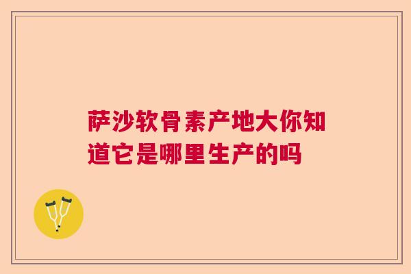 萨沙软骨素产地大你知道它是哪里生产的吗