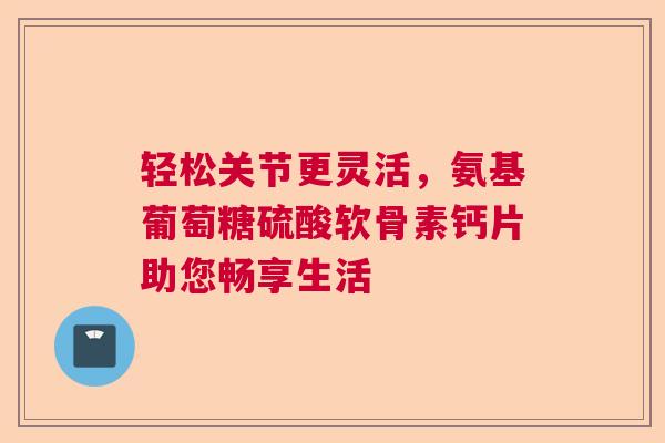 轻松关节更灵活，氨基葡萄糖硫酸软骨素钙片助您畅享生活
