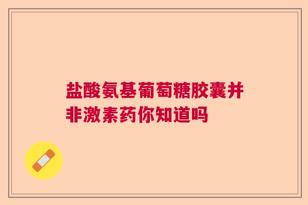 盐酸氨基葡萄糖胶囊并非激素药你知道吗