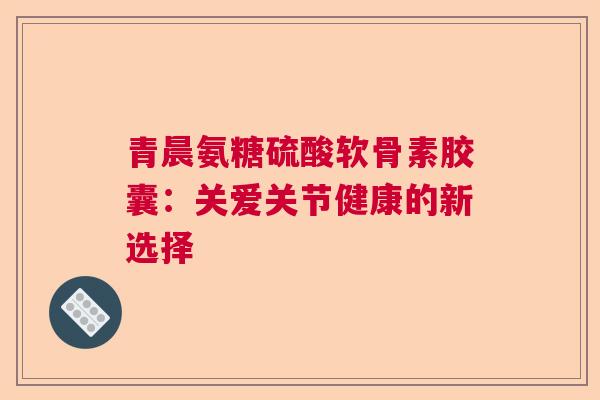 青晨氨糖硫酸软骨素胶囊：关爱关节健康的新选择