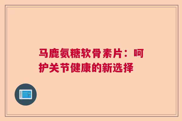 马鹿氨糖软骨素片：呵护关节健康的新选择