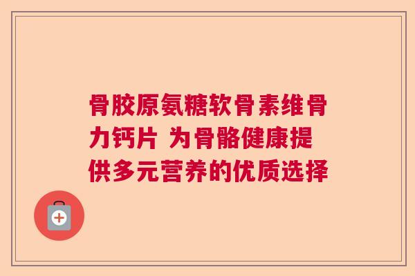 骨胶原氨糖软骨素维骨力钙片 为骨骼健康提供多元营养的优质选择