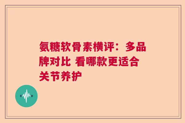 氨糖软骨素横评：多品牌对比 看哪款更适合关节养护