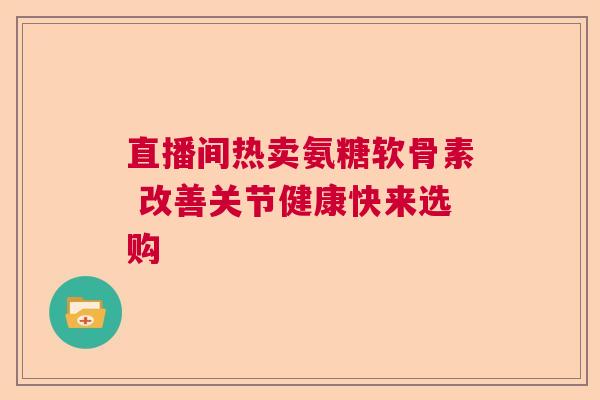 直播间热卖氨糖软骨素 改善关节健康快来选购