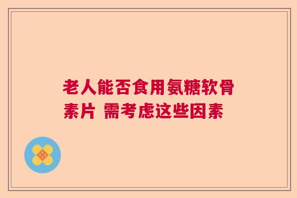 老人能否食用氨糖软骨素片 需考虑这些因素