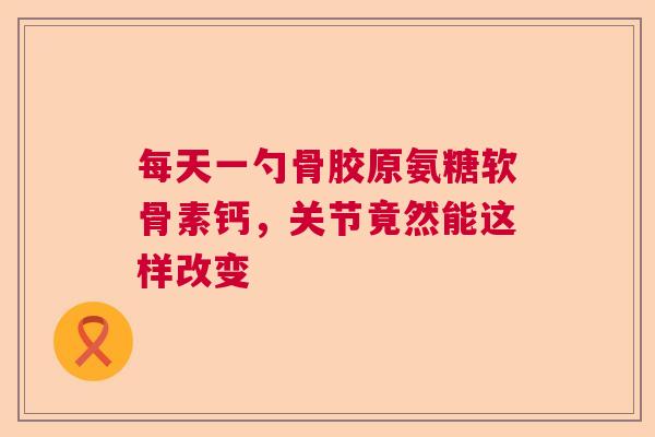 每天一勺骨胶原氨糖软骨素钙，关节竟然能这样改变