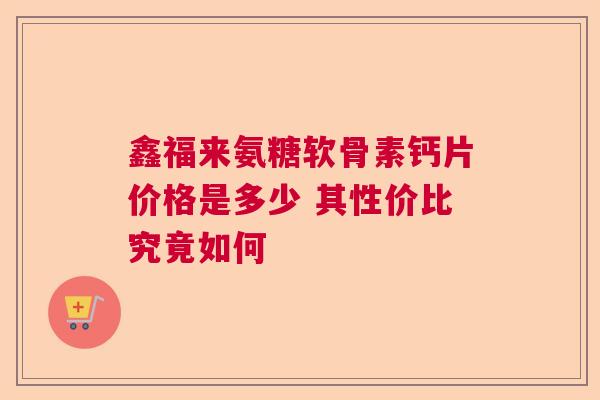 鑫福来氨糖软骨素钙片价格是多少 其性价比究竟如何