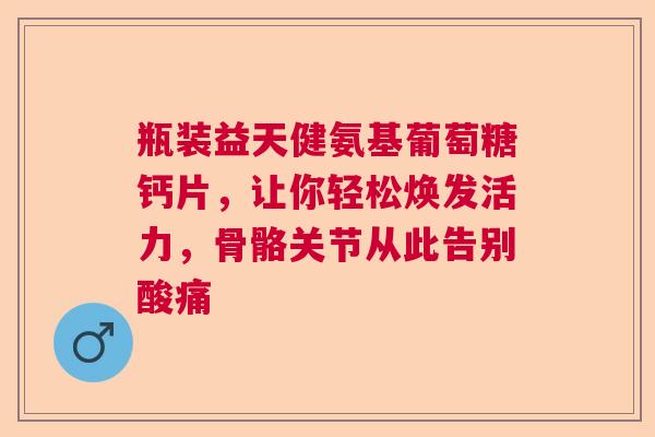 瓶装益天健氨基葡萄糖钙片，让你轻松焕发活力，骨骼关节从此告别酸痛