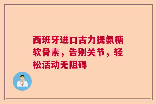 西班牙进口古力提氨糖软骨素，告别关节，轻松活动无阻碍