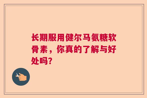 长期服用健尔马氨糖软骨素，你真的了解与好处吗？
